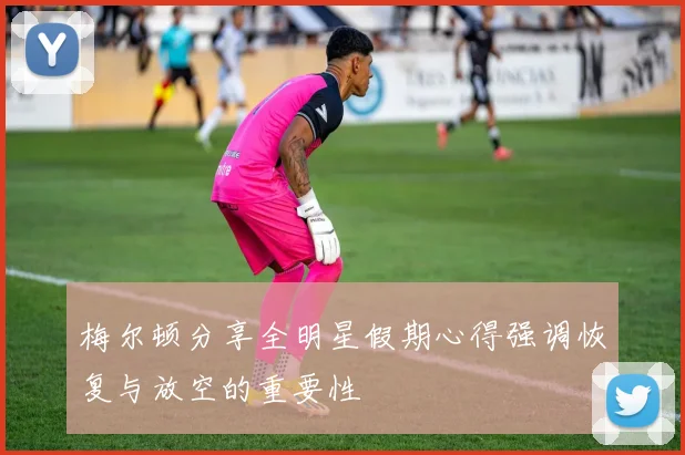 梅尔顿分享全明星假期心得强调恢复与放空的重要性