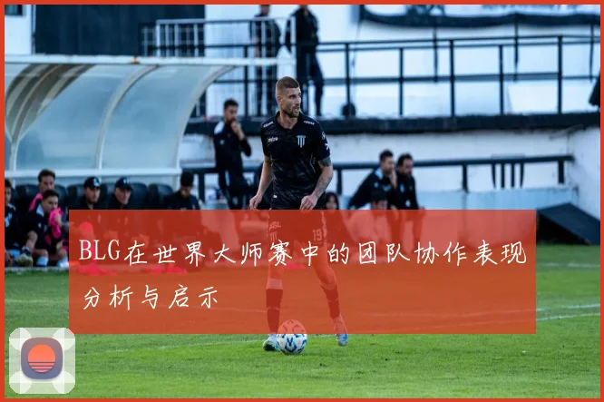 BLG在世界大师赛中的团队协作表现分析与启示