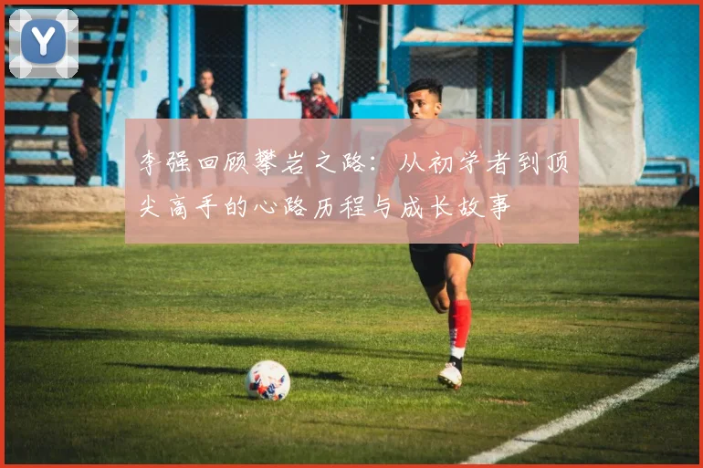 李强回顾攀岩之路：从初学者到顶尖高手的心路历程与成长故事