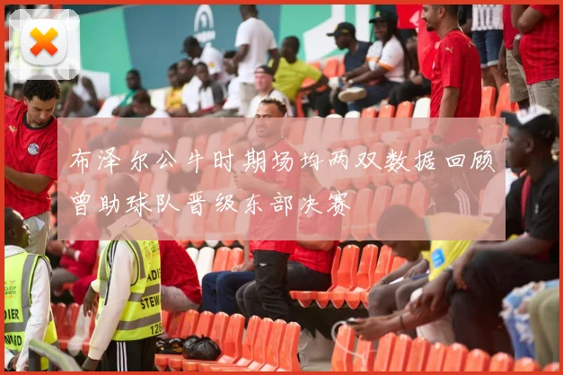 布泽尔公牛时期场均两双数据回顾曾助球队晋级东部决赛