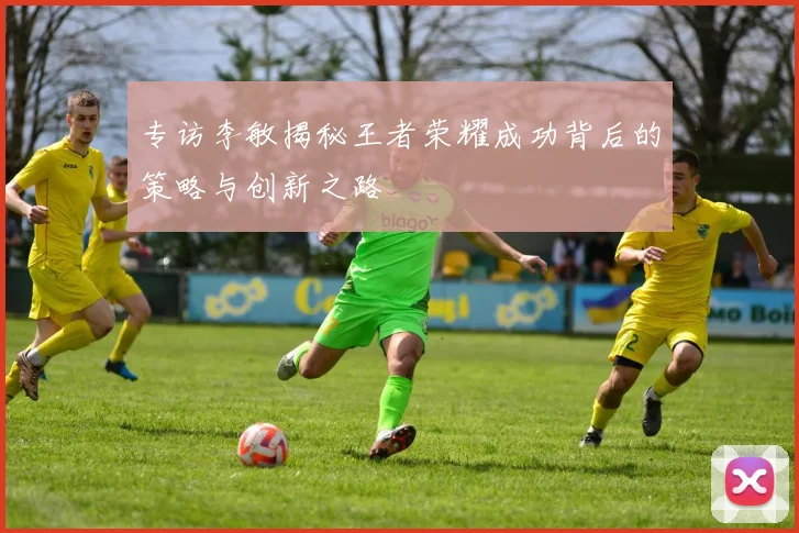 专访李敏揭秘王者荣耀成功背后的策略与创新之路