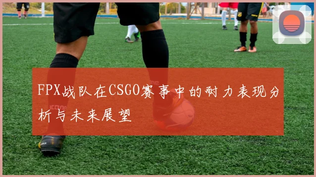 FPX战队在CSGO赛事中的耐力表现分析与未来展望